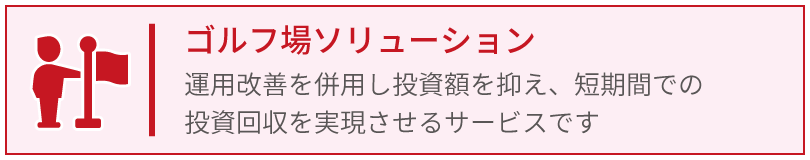 ゴルフ場ソリューション_運用改善を併用し投資額を抑え、短期間での投資回収を実現させるサービスです